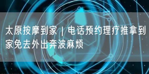 太原按摩到家｜电话预约理疗推拿到家免去外出奔波麻烦